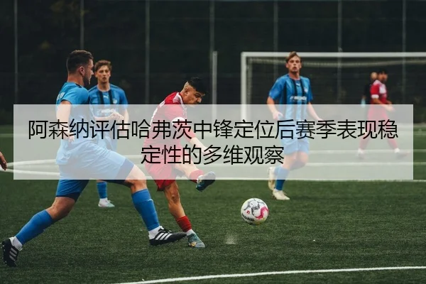 阿森纳评估哈弗茨中锋定位后赛季表现稳定性的多维观察