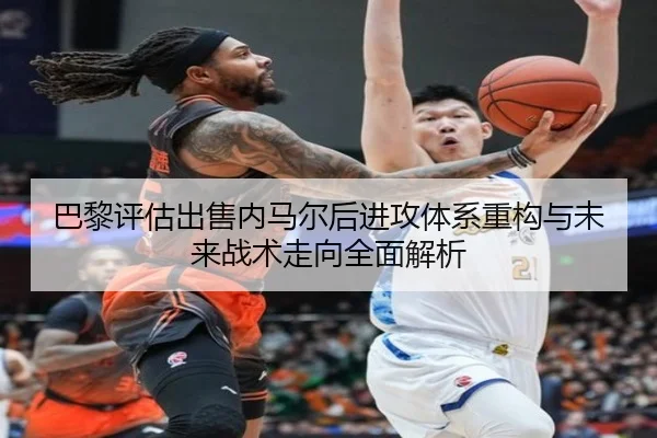 巴黎评估出售内马尔后进攻体系重构与未来战术走向全面解析