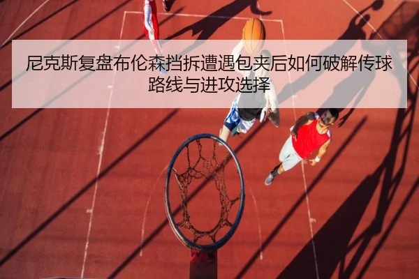 尼克斯复盘布伦森挡拆遭遇包夹后如何破解传球路线与进攻选择