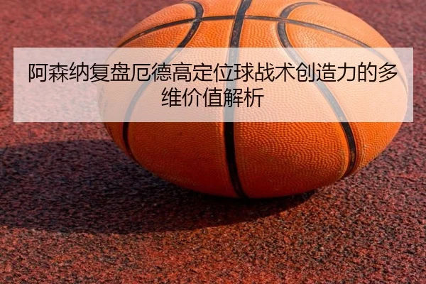 阿森纳复盘厄德高定位球战术创造力的多维价值解析