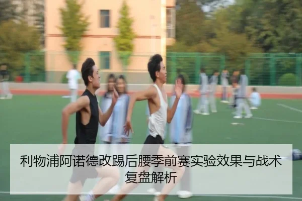 利物浦阿诺德改踢后腰季前赛实验效果与战术复盘解析