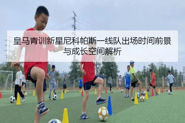 皇马青训新星尼科帕斯一线队出场时间前景与成长空间解析
