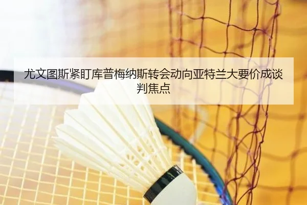 尤文图斯紧盯库普梅纳斯转会动向亚特兰大要价成谈判焦点