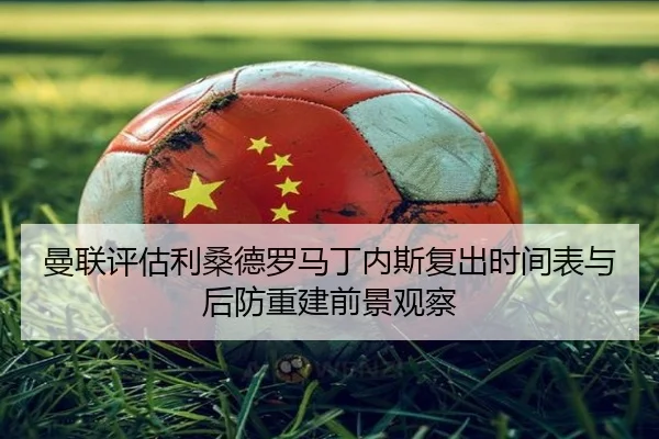 曼联评估利桑德罗马丁内斯复出时间表与后防重建前景观察